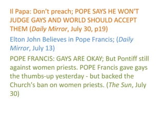 Il Papa: Don't preach; POPE SAYS HE WON'T
JUDGE GAYS AND WORLD SHOULD ACCEPT
THEM (Daily Mirror, July 30, p19)
Elton John Believes in Pope Francis; (Daily
Mirror, July 13)
POPE FRANCIS: GAYS ARE OKAY; But Pontiff still
against women priests. POPE Francis gave gays
the thumbs-up yesterday - but backed the
Church's ban on women priests. (The Sun, July
30)
 