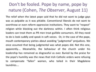 Don't be fooled. Pope by name, pope by
nature (Cohen, The Observer, August 11)
The relief when the latest pope said that he did not want to judge gays
was as palpable as it was pitiable. Conventional liberals do not want to
overthrow or even reform oppressive institutions. They want to "respect"
religion while blocking out the darkness within. I often think religious
leaders can treat them as PR men treat gullible consumers. All they need
to do is look cuddly and speak in soft voices. Or, in the case of the pope,
mouth contemporary pieties about avoiding "judgmental" prejudices. We
once assumed that being judgmental was what popes did. Not this one,
apparently…. Meanwhile, the behaviour of the church under his
leadership has remained as disgraceful as ever. Buried by the praise for
the pope's humility was the news that Irish Catholic orders were refusing
to compensate "fallen" women, who toiled in their Magdalene
laundries….
 