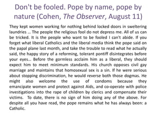 Don't be fooled. Pope by name, pope by
nature (Cohen, The Observer, August 11)
They kept women working for nothing behind locked doors in sweltering
laundries … The people the religious fool do not depress me. All of us can
be tricked. It is the people who want to be fooled I can't abide. If you
forget what liberal Catholics and the liberal media think the pope said on
the papal plane last month, and take the trouble to read what he actually
said, the happy story of a reforming, tolerant pontiff disintegrates before
your eyes… Before the gormless acclaim him as a liberal, they should
expect him to meet minimum standards. His church opposes civil gay
marriage and maintains that homosexual sex is a sin. If he were serious
about stopping discrimination, he would reverse both those dogmas. He
might also welcome the use of condoms because they
emancipate women and protect against Aids, and co-operate with police
investigations into the rape of children by clerics and compensate their
victims. To date, there is no sign of him doing any of the above. For
despite all you have read, the pope remains what he has always been: a
Catholic.
 