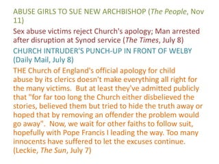 ABUSE GIRLS TO SUE NEW ARCHBISHOP (The People, Nov
11)
Sex abuse victims reject Church's apology; Man arrested
after disruption at Synod service (The Times, July 8)
CHURCH INTRUDER'S PUNCH-UP IN FRONT OF WELBY
(Daily Mail, July 8)
THE Church of England's official apology for child
abuse by its clerics doesn't make everything all right for
the many victims. But at least they've admitted publicly
that "for far too long the Church either disbelieved the
stories, believed them but tried to hide the truth away or
hoped that by removing an offender the problem would
go away". Now, we wait for other faiths to follow suit,
hopefully with Pope Francis I leading the way. Too many
innocents have suffered to let the excuses continue.
(Leckie, The Sun, July 7)
 
