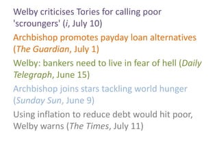 Welby criticises Tories for calling poor
'scroungers' (i, July 10)
Archbishop promotes payday loan alternatives
(The Guardian, July 1)
Welby: bankers need to live in fear of hell (Daily
Telegraph, June 15)
Archbishop joins stars tackling world hunger
(Sunday Sun, June 9)
Using inflation to reduce debt would hit poor,
Welby warns (The Times, July 11)
 