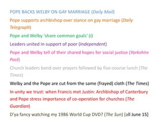 POPE BACKS WELBY ON GAY MARRIAGE (Daily Mail)
Pope supports archbishop over stance on gay marriage (Daily
Telegraph)
Pope and Welby 'share common goals‘ (i)
Leaders united in support of poor (Independent)
Pope and Welby tell of their shared hopes for social justice (Yorkshire
Post)
Church leaders bond over prayers followed by five-course lunch (The
Times)
Welby and the Pope are cut from the same (frayed) cloth (The Times)
In unity we trust: when Francis met Justin: Archbishop of Canterbury
and Pope stress importance of co-operation for churches (The
Guardian)
D'ya fancy watching my 1986 World Cup DVD? (The Sun) [all June 15]
 