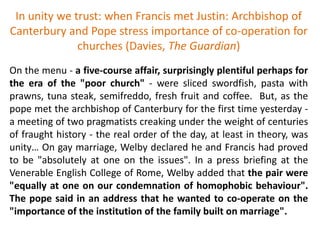 In unity we trust: when Francis met Justin: Archbishop of
Canterbury and Pope stress importance of co-operation for
churches (Davies, The Guardian)
On the menu - a five-course affair, surprisingly plentiful perhaps for
the era of the "poor church" - were sliced swordfish, pasta with
prawns, tuna steak, semifreddo, fresh fruit and coffee. But, as the
pope met the archbishop of Canterbury for the first time yesterday -
a meeting of two pragmatists creaking under the weight of centuries
of fraught history - the real order of the day, at least in theory, was
unity… On gay marriage, Welby declared he and Francis had proved
to be "absolutely at one on the issues". In a press briefing at the
Venerable English College of Rome, Welby added that the pair were
"equally at one on our condemnation of homophobic behaviour".
The pope said in an address that he wanted to co-operate on the
"importance of the institution of the family built on marriage".
 