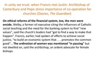 In unity we trust: when Francis met Justin: Archbishop of
Canterbury and Pope stress importance of co-operation for
churches (Davies, The Guardian)
On ethical reforms of the financial system, too, the men were
onside. Welby, a former oil executive citing the influences of Catholic
social teaching and the need for the banking system to find "new
values", said the church's leaders had "got to find a way to make that
happen". Francis, earlier, had spoken of efforts to achieve social
justice, "to build an economic system that . . . promotes the common
good“… The ordination of women was mentioned "in passing" but
not dwelled on, said the archbishop, an ardent advocate for female
bishops.
 