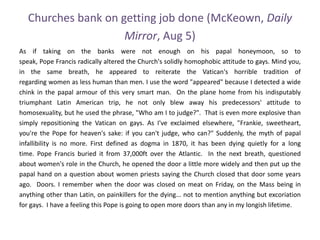 Churches bank on getting job done (McKeown, Daily
Mirror, Aug 5)
As if taking on the banks were not enough on his papal honeymoon, so to
speak, Pope Francis radically altered the Church's solidly homophobic attitude to gays. Mind you,
in the same breath, he appeared to reiterate the Vatican's horrible tradition of
regarding women as less human than men. I use the word "appeared" because I detected a wide
chink in the papal armour of this very smart man. On the plane home from his indisputably
triumphant Latin American trip, he not only blew away his predecessors' attitude to
homosexuality, but he used the phrase, "Who am I to judge?". That is even more explosive than
simply repositioning the Vatican on gays. As I've exclaimed elsewhere, "Frankie, sweetheart,
you're the Pope for heaven's sake: if you can't judge, who can?" Suddenly, the myth of papal
infallibility is no more. First defined as dogma in 1870, it has been dying quietly for a long
time. Pope Francis buried it from 37,000ft over the Atlantic. In the next breath, questioned
about women's role in the Church, he opened the door a little more widely and then put up the
papal hand on a question about women priests saying the Church closed that door some years
ago. Doors. I remember when the door was closed on meat on Friday, on the Mass being in
anything other than Latin, on painkillers for the dying... not to mention anything but excoriation
for gays. I have a feeling this Pope is going to open more doors than any in my longish lifetime.
 