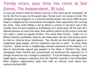 Trendy vicars, your time has come at last
(Jones, The Independent, 30 July)
In case you haven't read the fashion pull-out in the latest parish newsletter, let
me be the first to pass on the good news: Trendy vicars are bang on trend. The
energetic young clergyman in a colourful woolly jumper was once a BBC sit-com
trope or a bogeyman for conservative churchgoers. Now, apparently, he's running
the show. True, Justin Welby is yet to deliver a sermon in rap form, but in the
months since he was installed as Archbishop, he's rarely been off the ball. He's
offered opinions on every hot topic, from welfare reform to City culture, and now
he's taken a stand on payday lenders. This week Pope Francis, leader of 1.2
billion Catholics worldwide, took his own baby-steps into the 21st century when
he told an informal press conference: "You should not discriminate against or
marginalise [gay] people, and the Catechism says this as well.“ To many, Pope
Francis's words will be a maddeningly overdue statement of the obvious. Is it
bad to discriminate against gay people? Is the Pope a Catholic? Gay rights
campaigner Peter Tatchell was unimpressed. He dismissed the statement as "a
change of tone but not a change in substance.“ It's to be hoped a change in tone
might signal a change in substance, but still, Tatchell's cynicism is not unfounded.
Most religious organisations keep time with an internal clock about four
centuries behind GMT.
 