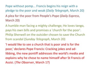 Pope without pomp... Francis begins his reign with a
pledge to the poor and weak (Daily Telegraph, March 20)
A plea for the poor from People's Pope (Daily Express,
March 20)
A humble man facing a mighty challenge; He loves tango,
pays his own bills and promises a 'church for the poor'.
Philip Sherwell on the outsider chosen to save the Church
from scandal (Sunday Telegraph, March 20)
'I would like to see a church that is poor and is for the
poor,' declares Pope Francis: Cracking jokes and ad-
libbing, the new pontiff addresses the world's media and
explains why he chose to name himself after St Francis of
Assisi. (The Observer, March 17)
 
