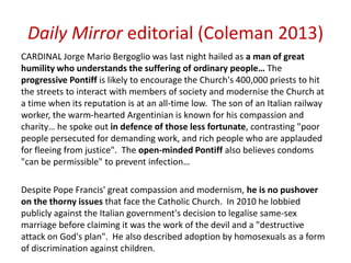 Daily Mirror editorial (Coleman 2013)
CARDINAL Jorge Mario Bergoglio was last night hailed as a man of great
humility who understands the suffering of ordinary people… The
progressive Pontiff is likely to encourage the Church's 400,000 priests to hit
the streets to interact with members of society and modernise the Church at
a time when its reputation is at an all-time low. The son of an Italian railway
worker, the warm-hearted Argentinian is known for his compassion and
charity… he spoke out in defence of those less fortunate, contrasting "poor
people persecuted for demanding work, and rich people who are applauded
for fleeing from justice". The open-minded Pontiff also believes condoms
"can be permissible" to prevent infection…
Despite Pope Francis' great compassion and modernism, he is no pushover
on the thorny issues that face the Catholic Church. In 2010 he lobbied
publicly against the Italian government's decision to legalise same-sex
marriage before claiming it was the work of the devil and a "destructive
attack on God's plan". He also described adoption by homosexuals as a form
of discrimination against children.
 