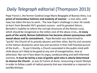 Daily Telegraph editorial (Thompson 2013)
Pope Francis I, the former Cardinal Jorge Mario Bergoglio of Buenos Aires, is a
priest of tremendous holiness and modesty of manner - a man who, until
now, has taken the bus to work… The new Pope's challenge is clear. He needs
to learn from Benedict XVI's greatest success - and his greatest failure…
Benedict's inability to reform the corrupt structures of the Roman curia,
which should be recognised as the rotten core of the abuse crisis… In many
parts of the world, Roman Catholicism has become almost synonymous with
sexual abuse and its concealment… Pope Benedict was determined to
"purify" the Church of its priestly abusers and their allies. But his civil servants
in the Vatican dicasteries were lazy and secretive in their half-hearted pursuit
of the truth…… To put it bluntly, a Church associated in the public mind with
child abuse isn't likely to be good at any sort of evangelisation, new or
otherwise. Nor can it face down its angry, condescending and well-informed
enemies. It must be led by a man of gentle spirit who is utterly determined
to cleanse the Church - as was St Francis of Assisi, renouncing a lavish lifestyle
in order to follow a path of radical poverty that was intended as a reproach to
worldly bishops.
 