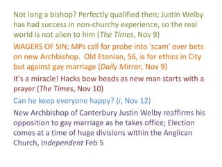 Not long a bishop? Perfectly qualified then; Justin Welby
has had success in non-churchy experience, so the real
world is not alien to him (The Times, Nov 9)
WAGERS OF SIN; MPs call for probe into 'scam' over bets
on new Archbishop. Old Etonian, 56, is for ethics in City
but against gay marriage (Daily Mirror, Nov 9)
It's a miracle! Hacks bow heads as new man starts with a
prayer (The Times, Nov 10)
Can he keep everyone happy? (i, Nov 12)
New Archbishop of Canterbury Justin Welby reaffirms his
opposition to gay marriage as he takes office; Election
comes at a time of huge divisions within the Anglican
Church, Independent Feb 5
 