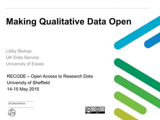 Making Qualitative Data Open
Libby Bishop
UK Data Service
University of Essex
RECODE – Open Access to Research Data
University of Sheffield
14-15 May 2015
 