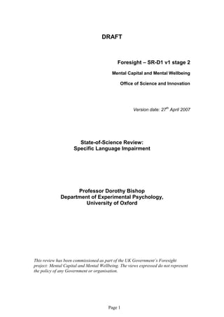 DRAFT



                                            Foresight – SR-D1 v1 stage 2
                                         Mental Capital and Mental Wellbeing

                                             Office of Science and Innovation




                                                    Version date: 27th April 2007




                       State-of-Science Review:
                     Specific Language Impairment




                    Professor Dorothy Bishop
              Department of Experimental Psychology,
                       University of Oxford




This review has been commissioned as part of the UK Government’s Foresight
project: Mental Capital and Mental Wellbeing. The views expressed do not represent
the policy of any Government or organisation.




                                       Page 1
 
