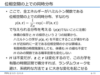 位相空間の上での同時分布
 • ここで、全エネルギーがハミルトン関数である
   位相空間の上での同時分布、すなわち


     で与えられる分布を考える（p(z)でないことに注意）
      -   体積の保存と H の保存という 2 つの結果から、
          ハミルトン力学が p(z, r) を不変にすることが導かれる
      -   H が近似的に一定である位相空間の小さな領域は、
          有限時間の時間発展をしても、体積も H の値も不変で
          H のみの関数である確率密度も変化しない
 • H は不変だが、z と r は変化するので、この力学を
   有限の時間区間で積分すれば、ランダムウォークを
   避け、系統的な方法で z に大きな変化を起こせる
PRML § 11.5 - § 11.6                       p. 11
 