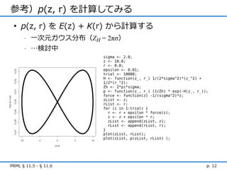 参考）p(z, r) を計算してみる
 • p(z, r) を E(z) + K(r) から計算する
      -   一次元ガウス分布（ZH = 2πσ）
      -   …検討中
                       sigma <- 2.0;
                       z <- 10.0;
                       r <- 0.0;
                       epsilon <- 0.01;
                       trial <- 10000;
                       H <- function(z_, r_) 1/(2*sigma^2)*(z_^2) +
                       1/2*(r_^2);
                       Zh <- 2*pi*sigma;
                       p <- function(z_, r_) (1/Zh) * exp(-H(z_, r_));
                       force <- function(z) -1/(sigma^2)*z;
                       zList <- z;
                       rList <- r;
                       for (i in 1:trial) {
                         r <- r + epsilon * force(z);
                         z <- z + epsilon * r;
                         zList <- append(zList, z);
                         rList <- append(rList, r);
                       }
                       plot(zList, rList);
                       plot(zList, p(zList, rList) );




PRML § 11.5 - § 11.6                                                 p. 12
 