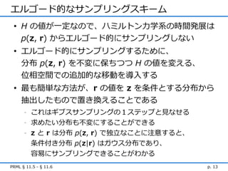 エルゴード的なサンプリングスキーム
 • H の値が一定なので、ハミルトン力学系の時間発展は
   p(z, r) からエルゴード的にサンプリングしない
 • エルゴード的にサンプリングするために、
   分布 p(z, r) を不変に保ちつつ H の値を変える、
   位相空間での追加的な移動を導入する
 • 最も簡単な方法が、r の値を z を条件とする分布から
   抽出したもので置き換えることである
      -   これはギブスサンプリングの１ステップと見なせる
      -   求めたい分布も不変にすることができる
      -   z と r は分布 p(z, r) で独立なことに注意すると、
          条件付き分布 p(z|r) はガウス分布であり、
          容易にサンプリングできることがわかる
PRML § 11.5 - § 11.6                        p. 13
 