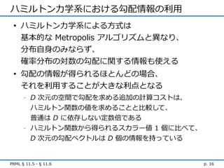 ハミルトン力学系における勾配情報の利用
 • ハミルトン力学系による方式は
   基本的な Metropolis アルゴリズムと異なり、
   分布自身のみならず、
   確率分布の対数の勾配に関する情報も使える
 • 勾配の情報が得られるほとんどの場合、
   それを利用することが大きな利点となる
      -   D 次元の空間で勾配を求める追加の計算コストは、
          ハミルトン関数の値を求めることと比較して、
          普通は D に依存しない定数倍である
      -   ハミルトン関数から得られるスカラー値 1 個に比べて、
          D 次元の勾配ベクトルは D 個の情報を持っている


PRML § 11.5 - § 11.6                    p. 16
 