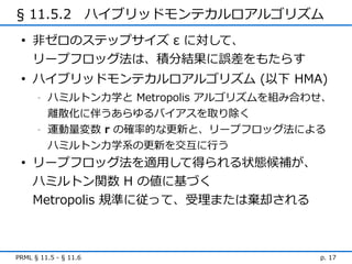 § 11.5.2　ハイブリッドモンテカルロアルゴリズム
 • 非ゼロのステップサイズ ε に対して、
   リープフロッグ法は、積分結果に誤差をもたらす
 • ハイブリッドモンテカルロアルゴリズム (以下 HMA)
      -   ハミルトン力学と Metropolis アルゴリズムを組み合わせ、
          離散化に伴うあらゆるバイアスを取り除く
      -   運動量変数 r の確率的な更新と、リープフロッグ法による
          ハミルトン力学系の更新を交互に行う
 • リープフロッグ法を適用して得られる状態候補が、
   ハミルトン関数 H の値に基づく
   Metropolis 規準に従って、受理または棄却される



PRML § 11.5 - § 11.6                     p. 17
 