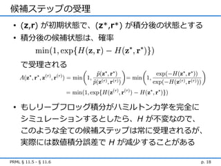 候補ステップの受理
 • (z,r) が初期状態で、(z*,r*) が積分後の状態とする
 • 積分後の候補状態は、確率


     で受理される




 • もしリープフロッグ積分がハミルトン力学を完全に
   シミュレーションするとしたら、H が不変なので、
   このような全ての候補ステップは常に受理されるが、
     実際には数値積分誤差で H が減少することがある

PRML § 11.5 - § 11.6             p. 18
 