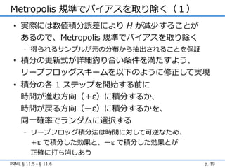 Metropolis 規準でバイアスを取り除く（１）
 • 実際には数値積分誤差により H が減少することが
   あるので、Metropolis 規準でバイアスを取り除く
      -   得られるサンプルが元の分布から抽出されることを保証
 • 積分の更新式が詳細釣り合い条件を満たすよう、
   リープフロッグスキームを以下のように修正して実現
 • 積分の各 1 ステップを開始する前に
   時間が進む方向（＋ε）に積分するか、
   時間が戻る方向（ーε）に積分するかを、
     同一確率でランダムに選択する
      -   リープフロッグ積分法は時間に対して可逆なため、
          ＋ε で積分した効果と、ーε で積分した効果とが
          正確に打ち消しあう
PRML § 11.5 - § 11.6                  p. 19
 