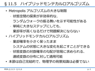 § 11.5　ハイブリッドモンテカルロアルゴリズム
 • Metropolis アルゴリズムの大きな制限
     状態空間の探索が非効率的な、
      -


     ランダムウォークの振る舞いを示す可能性がある
   - 単純に大きなステップにしても、


     棄却率が高くなるだけで問題解決にならない
 • ハイブリッドモンテカルロアルゴリズム
      -   棄却確率を小さく保ったまま
     システムの状態に大きな変化を起こすことができる
   - 状態変数の対数確率の勾配が容易に求められる、


     連続変数の分布に対して適用可能
 • 本節は自己完結的で、物理学の背景知識は必要でない

PRML § 11.5 - § 11.6          p. 2
 