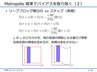 Metropolis 規準でバイアスを取り除く（２）
 • リープフロッグ積分の +ε ステップ（再掲）




      -   zi か ri のどちらかを、他の変数の関数となる量だけ更新
      -   位相空間の領域を歪めるが、体積は変化させない




PRML § 11.5 - § 11.6                       p. 20
 