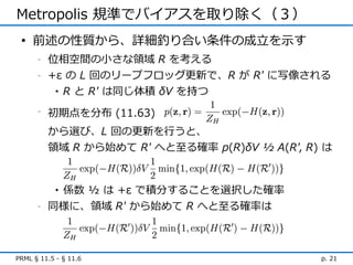 Metropolis 規準でバイアスを取り除く（３）
 • 前述の性質から、詳細釣り合い条件の成立を示す
      -   位相空間の小さな領域 R を考える
      -   +ε の L 回のリープフロッグ更新で、R が R' に写像される
           • R と R' は同じ体積 δV を持つ

      -
          初期点を分布 (11.63)
          から選び、L 回の更新を行うと、
          領域 R から始めて R' へと至る確率 p(R)δV ½ A(R', R) は



           係数 ½ は +ε で積分することを選択した確率
            •
      -   同様に、領域 R' から始めて R へと至る確率は



PRML § 11.5 - § 11.6                            p. 21
 