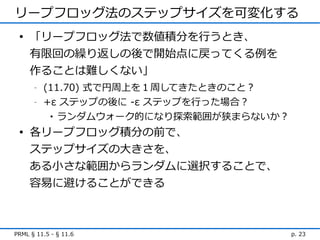 リープフロッグ法のステップサイズを可変化する
 • 「リープフロッグ法で数値積分を行うとき、
   有限回の繰り返しの後で開始点に戻ってくる例を
   作ることは難しくない」
      -   (11.70) 式で円周上を１周してきたときのこと？
      -   +ε ステップの後に -ε ステップを行った場合？
           • ランダムウォーク的になり探索範囲が狭まらないか？

 • 各リープフロッグ積分の前で、
   ステップサイズの大きさを、
   ある小さな範囲からランダムに選択することで、
   容易に避けることができる



PRML § 11.5 - § 11.6                    p. 23
 