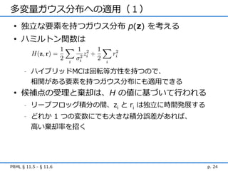 多変量ガウス分布への適用（１）
 • 独立な要素を持つガウス分布 p(z) を考える
 • ハミルトン関数は


      -   ハイブリッドMCは回転等方性を持つので、
          相関がある要素を持つガウス分布にも適用できる
 • 候補点の受理と棄却は、H の値に基づいて行われる
      -   リープフロッグ積分の間、zi と ri は独立に時間発展する
      -   どれか 1 つの変数にでも大きな積分誤差があれば、
          高い棄却率を招く




PRML § 11.5 - § 11.6                       p. 24
 