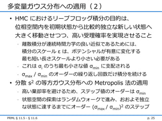 多変量ガウス分布への適用（２）
 • HMC におけるリープフロッグ積分の目的は、
   位相空間内を初期状態から比較的独立な新しい状態へ
   大きく移動させつつ、高い受理確率を実現させること
      -   離散積分が連続時間力学の良い近似であるためには、
          積分のスケール ε は、ポテンシャルが有意に変化する
          最も短い長さスケールより小さい必要がある
      -   これは σi のうち最も小さな値 σmin に支配される
      -   σmax / σmin のオーダーの繰り返し回数だけ積分を続ける
 • 分散 s2 の等方ガウス分布への Metropolis 法の適用
      -   高い棄却率を避けるため、ステップ値のオーダーは σmin
      -   状態空間の探索はランダムウォークで進み、おおよそ独立
          な状態に達するまでにオーダー (σmax / σmin)2 のステップ

PRML § 11.5 - § 11.6                         p. 25
 