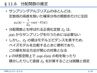 § 11.6　分配関数の推定
 • サンプリングアルゴリズムのほとんどは、
   定数倍の係数を除いた確率分布の関数形だけに注目


 • 分配関数とも呼ばれる正規化定数 ZE は、
   p(z) からサンプリングを行うためには必要ない
 • しかし、ZE の値はモデルエビデンスを表すため、
   ベイズモデルを比較するときに便利であり、
   この値を知る方法が関心の対象となる
 • z の状態空間上で exp(-E(z)) の和を取ったり
   積分したりして直接 ZE を計算することは困難と仮定

PRML § 11.5 - § 11.6          p. 26
 