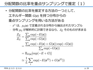 分配関数の比率を重点サンプリングで推定（１）
 • 分配関数の比率を推定する方法の一つとして、
   エネルギー関数 G(z) を持つ分布からの
   重点サンプリングを用いる方法がある
      -   z(l) は、pG(z) で定義される分布から抽出されたサンプル
      -   分布 pG が解析的に計算できるなら、ZE そのものが求まる




PRML § 11.5 - § 11.6                     p. 28
 
