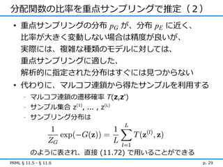 分配関数の比率を重点サンプリングで推定（２）
 • 重点サンプリングの分布 pG が、分布 pE に近く、
   比率が大きく変動しない場合は精度が良いが、
   実際には、複雑な種類のモデルに対しては、
   重点サンプリングに適した、
     解析的に指定された分布はすぐには見つからない
 • 代わりに、マルコフ連鎖から得たサンプルを利用する
      -   マルコフ連鎖の遷移確率 T(z,z')
      -   サンプル集合 z(1), ... , z(L)
      -   サンプリング分布は




          のように表され、直接 (11.72) で用いることができる
PRML § 11.5 - § 11.6                      p. 29
 