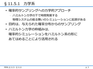 § 11.5.1　力学系
 • 確率的サンプリングへの力学的アプローチ
      -   ハミルトン力学の下で時間発展する
          物理システムの振る舞いのシミュレーションに起源がある
 • 目的は、与えられた確率分布からのサンプリング
 • ハミルトン力学の枠組みは、
   確率的シミュレーションをハミルトン系の形に
   あてはめることにより活用される




PRML § 11.5 - § 11.6               p. 3
 