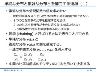 単純な分布と複雑な分布とを補完する連鎖（１）
 • 複雑な分布の分配関数の値を求めたい
      -   比較的単純な分布でしか分配関数の値を直接計算できない
      -   ２つの分配関数の比率を推定する方法は、
          ２つの対応する分布が十分に近くなければならない
           • 分配関数の比率を直接求める試みは困難

 • 連鎖 (chaining) と呼ばれる方法で扱うことができる
 • 単純な分布 p1(z) と
   複雑な分布 pM(z) の間を補完する、
   一連の中間の分布 p2, ... , pM-1 を導入する



 • 中間の比率は前述のモンテカルロ法を用いて決定する
PRML § 11.5 - § 11.6               p. 30
 