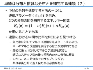 単純な分布と複雑な分布とを補完する連鎖（２）
 • 中間の系列を構築する方法の一つは、
   連続パラメータ 0≦α≦1 を含み、
   2つの分布の間を補完するエネルギー関数


     を用いることである
 • 連鎖における中間の比率をMCにより見つける
      -   各比率に対してマルコフ連鎖を再スタートするより、
          単一のマルコフ連鎖を実行するほうが効率的である
      -   最初に系 p1 に対してマルコフ連鎖を実行し、
          適切なステップ数の後で系列内の次の分布に移る
      -   しかし、各中間分布でのサンプリングで、
          系は平衡分布に近く保たれる必要がある
PRML § 11.5 - § 11.6                 p. 31
 