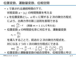 位置変数、運動量変数、位相空間
 • τ で表される連続時間の下で、
   状態変数 z = {zi} の時間発展を考える
 • z を位置変数とし、z の τ に関する 2 次の微分方程式
   により、古典力学の第ニ法則を表現できる
           ex)         (質量 m = 1 として考える)
 • 位置変数 z の時間変化率に対応する、運動量変数


     を導入することで、前述の 2 次の微分方程式を、
     対になる 2 つの 1 次の微分方程式にできる
           ex)
 • 位置変数と運動量変数の結合空間を、位相空間と呼ぶ
PRML § 11.5 - § 11.6                       p. 4
 