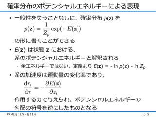 確率分布のポテンシャルエネルギーによる表現
 • 一般性を失うことなしに、確率分布 p(z) を



     の形に書くことができる
 • E(z) は状態 z における、
   系のポテンシャルエネルギーと解釈される
      -   全エネルギーではない。定義より E(z) = - ln p(z) - ln Zp
 • 系の加速度は運動量の変化率であり、



     作用する力で与えられ、ポテンシャルエネルギーの
     勾配の符号を逆にしたものとなる
PRML § 11.5 - § 11.6                             p. 5
 