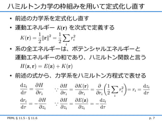 ハミルトン力学の枠組みを用いて定式化し直す
 • 前述の力学系を定式化し直す
 • 運動エネルギー K(r) を次式で定義する


 • 系の全エネルギーは、ポテンシャルエネルギーと
   運動エネルギーの和であり、ハミルトン関数と言う


 • 前述の式から、力学系をハミルトン方程式で表せる




PRML § 11.5 - § 11.6         p. 7
 