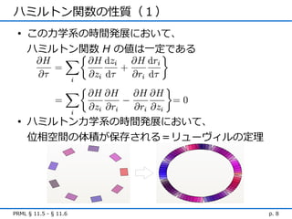 ハミルトン関数の性質（１）
 • この力学系の時間発展において、
   ハミルトン関数 H の値は一定である




 • ハミルトン力学系の時間発展において、
   位相空間の体積が保存される＝リューヴィルの定理




PRML § 11.5 - § 11.6         p. 8
 