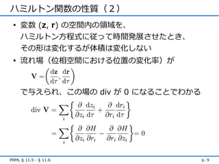 ハミルトン関数の性質（２）
 • 変数 (z, r) の空間内の領域を、
   ハミルトン方程式に従って時間発展させたとき、
   その形は変化するが体積は変化しない
 • 流れ場（位相空間における位置の変化率）が



     で与えられ、この場の div が 0 になることでわかる




PRML § 11.5 - § 11.6                p. 9
 