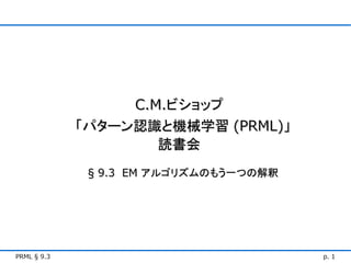C.M.ビショップ
             「パターン認識と機械学習 (PRML)」
                     読書会
              § 9.3 EM アルゴリズムのもう一つの解釈




PRML § 9.3                              p. 1
 