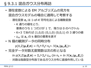 § 9.3.1 混合ガウス分布再訪
 • 潜在変数による EM アルゴリズムの見方を
   混合ガウスモデルの場合に適用して考察する
      -   潜在変数 zn は 1-of-K 符号化法による離散変数
             •   K 通りの値をとり、
                 要素のうち 1 つだけが 1 で、残りは 0 のベクトル
             •   K=3 であれば (1,0,0) (0,1,0) (0,0,1) の 3 通りの値
             •   znk は zn の k 番目の要素を表す
 • N 個の観測データの同時分布
                 p(X,Z|μ,Σ,π) = ΠnN ΠkK πkz N(xn|μk,Σk)z
                                          nk               nk



 • 完全データ対数尤度関数は次の形となる
          ln p(X,Z|μ,Σ,π) = ΣnN ΣkK znk {ln πk + ln N(xn|μk,Σk)}
      -   対数は指数型分布族であるガウス分布に直接作用している

PRML § 9.3                                                      p. 10
 