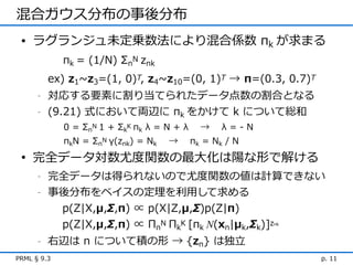 混合ガウス分布の事後分布
 • ラグランジュ未定乗数法により混合係数 πk が求まる
             πk = (1/N) ΣnN znk
          ex) z1~z3=(1, 0)T, z4~z10=(0, 1)T → π=(0.3, 0.7)T
      -   対応する要素に割り当てられたデータ点数の割合となる
      -   (9.21) 式において両辺に πk をかけて k について総和
             0 = ΣnN 1 + ΣkK πk λ = N + λ     →    λ=-N
             πkN = ΣnN γ(znk) = Nk   →      πk = N k / N
 • 完全データ対数尤度関数の最大化は陽な形で解ける
      -   完全データは得られないので尤度関数の値は計算できない
      -   事後分布をベイスの定理を利用して求める
           p(Z|X,μ,Σ,π) ∝ p(X|Z,μ,Σ)p(Z|π)
           p(Z|X,μ,Σ,π) ∝ ΠnN ΠkK [πk N(xn|μk,Σk)]z        nk



      -   右辺は n について積の形 → {zn} は独立
PRML § 9.3                                                      p. 11
 