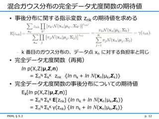 混合ガウス分布の完全データ尤度関数の期待値
 • 事後分布に関する指示変数 znk の期待値を求める




      -   k 番目のガウス分布の、データ点 xn に対する負担率と同じ
 • 完全データ尤度関数（再掲）
          ln p(X,Z|μ,Σ,π)
              = ΣnN ΣkK znk {ln πk + ln N(xn|μk,Σk)}
 • 完全データ尤度関数の事後分布についての期待値
          Ez[ln p(X,Z|μ,Σ,π)]
             = ΣnN ΣkK E[znk] {ln πk + ln N(xn|μk,Σk)}
             = ΣnN ΣkK γ(znk) {ln πk + ln N(xn|μk,Σk)}
PRML § 9.3                                               p. 12
 