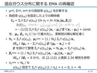混合ガウス分布に関する EMA の再確認
 • μold, Σold, πold から負担率 γ(znk) を計算する
 • 負担率 γ(znk) を固定した上での期待値
      Ez = ΣnN ΣkK γ(znk) {ln πk + ln N(xn|μk,Σk)}
              ただし、
             = - (1/2) ΣnN ΣkK γ(znk) (xn - μk)TΣ-1(xn - μk) + const
    を、μk, Σk, πk について最大化し、更新則の陽な解を導く
 • Nk = ΣnN γ(znk), μknew = (1 / Nk) ΣnN γ(znk) xn
         ∂Ez / ∂μk = - ΣnN γ(znk) Σ-1(μk – xn) = 0
         Σ を掛けて整理 ΣnN γ(znk) μk = Nk μk = ΣnN γ(znk) xn
 • Σknew = (1 / Nk) ΣnN γ(znk) (xn - μk)(xn – μk)T
         ∂Ez / ∂Σk = 0 から、式 (2.112) と演習 2.34 解答を参照
 • πknew = Nk / N
         γ(znk) 固定で ΣnN γ(znk) (1 / πk) + λ = 0, λ = -N
PRML § 9.3                                                        p. 13
 