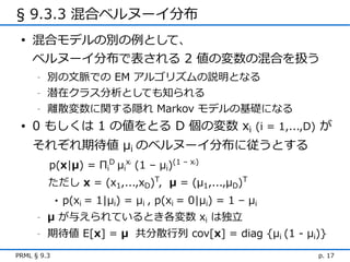 § 9.3.3 混合ベルヌーイ分布
 • 混合モデルの別の例として、
   ベルヌーイ分布で表される 2 値の変数の混合を扱う
      -   別の文脈での EM アルゴリズムの説明となる
      -   潜在クラス分析としても知られる
      -   離散変数に関する隠れ Markov モデルの基礎になる
 • 0 もしくは 1 の値をとる D 個の変数 xi (i = 1,...,D) が
    それぞれ期待値 μi のベルヌーイ分布に従うとする
          p(x|μ) = ΠiD μix (1 – μi)(1 – x )
                               i            i




          ただし x = (x1,...,xD)T, μ = (μ1,...,μD)T
             •   p(xi = 1|μi) = μi , p(xi = 0|μi) = 1 – μi
      -   μ が与えられているとき各変数 xi は独立
      -   期待値 E[x] = μ 共分散行列 cov[x] = diag {μi (1 - μi)}
PRML § 9.3                                                   p. 17
 