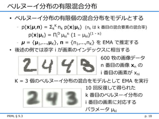 ベルヌーイ分布の有限混合分布
 • ベルヌーイ分布の有限個の混合分布をモデルとする
      -   p(x|μ,π) = ΣkK πk p(x|μk) (πk は k 番目の混合要素の混合率)
             p(x|μk) = ΠiD μkix (1 – μki)(1 - x )
                                i               i



      -   μ = {μ1,...,μK}, π = {π1,...,πK} を EMA で推定する
 • 後述の例では添字 i が画素のインデックスに相当する
                                                    600 牧の画像データ
                                                    n 番目の画像 xn の
                                                    i 番目の画素が xni
    K = 3 個のベルヌーイ分布の混合をモデルとして EMA を実行
                      10 回反復して得られた
                      k 番目のベルヌーイ分布の
                                         i 番目の画素に対応する
                                         パラメータ μki
PRML § 9.3                                                         p. 18
 