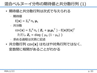 混合ベルヌーイ分布の期待値と共分散行列 (1)
 • 期待値と共分散行列は次式で与えられる
     -   期待値
             E[x] = ΣkK πk μk
     -   共分散
             cov[x] = ΣkK πk ( Σk + μkμkT ) - E[x]E[x]T
              ただし Σk = diag { μki (1 - μki) }
     -   求める過程は次頁に記述
 • 共分散行列 cov[x] はもはや対角行列ではなく、
   変数間に相関があることがわかる




PRML § ৯.৩                                                p. ১৯
 