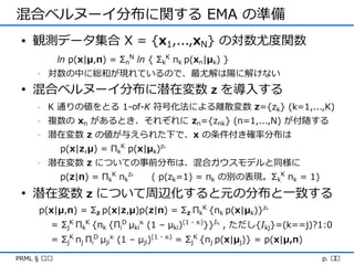 混合ベルヌーイ分布に関する EMA の準備
 • 観測データ集合 X = {x1,...,xN} の対数尤度関数
             ln p(x|μ,π) = ΣnN ln { ΣkK πk p(xn|μk) }
     -   対数の中に総和が現れているので、最尤解は陽に解けない
 • 混合ベルヌーイ分布に潜在変数 z を導入する
     -   K 通りの値をとる 1-of-K 符号化法による離散変数 z={zk} (k=1,...,K)
     -   複数の xn があるとき、それぞれに zn={znk} (n=1,...,N) が付随する
     -   潜在変数 z の値が与えられた下で、x の条件付き確率分布は
             p(x|z,μ) = ΠkK p(x|μk)z      k



     -   潜在変数 z についての事前分布は、混合ガウスモデルと同様に
             p(z|π) = ΠkK πkz   k
                                        ( p(zk=1) = πk の別の表現。ΣkK πk = 1)
 • 潜在変数 z について周辺化すると元の分布と一致する
      p(x|μ,π) = Σz p(x|z,μ)p(z|π) = Σz ΠkK {πk p(x|μk)}z       k




         = ΣjK ΠkK {πk {ΠiD μkix (1 – μki)(1 - x )}}I , ただし{Ikj}=(k==j)?1:0
                                    i             i   kj




         = ΣjK πj ΠiD μjix (1 – μji)(1 - x ) = ΣjK {πj p(x|μj)} = p(x|μ,π)
                          i                   i




PRML § ৯.৩                                                                   p. ২১
 