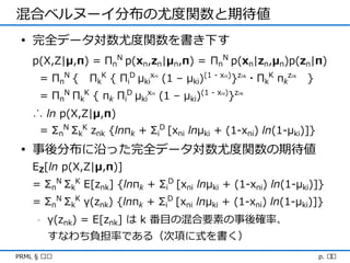 混合ベルヌーイ分布の尤度関数と期待値
 • 完全データ対数尤度関数を書き下す
    p(X,Z|μ,π) = ΠnN p(xn,zn|μn,π) = ΠnN p(xn|zn,μn)p(zn|π)
      = Π nN {   ΠkK { ΠiD μkix (1 – μki)(1 - x )}z ・ΠkK πkz
                               ni             ni     nk        nk
                                                                    }
      = ΠnN ΠkK { πk ΠiD μkix (1 – μki)(1 - x )}z
                              ni             ni     nk




    ∴ ln p(X,Z|μ,π)
      = ΣnN ΣkK znk {lnπk + ΣiD [xni lnμki + (1-xni) ln(1-μki)]}
 • 事後分布に沿った完全データ対数尤度関数の期待値
    EZ[ln p(X,Z|μ,π)]
    = ΣnN ΣkK E[znk] {lnπk + ΣiD [xni lnμki + (1-xni) ln(1-μki)]}
    = ΣnN ΣkK γ(znk) {lnπk + ΣiD [xni lnμki + (1-xni) ln(1-μki)]}
     -   γ(znk) = E[znk] は k 番目の混合要素の事後確率、
         すなわち負担率である（次項に式を書く）
PRML § ৯.৩                                                              p. ২২
 